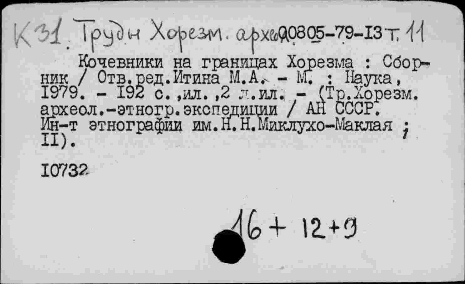 ﻿Ipyü.W Хорезм. (Х^Х&(А0805-79-13Т 'M
Кочевники на границах Хорезма : Сборник / Отв.ред.Итина М.А.к - М. : Наука, 1979. - 192 с. ,ил. ,2 л.ил. - (Тр.Хорезм, археол.-этногр. экспедиции / All СССР. Ин-т этнографии им. Н.Н.Миклухо-Маклая •
10732